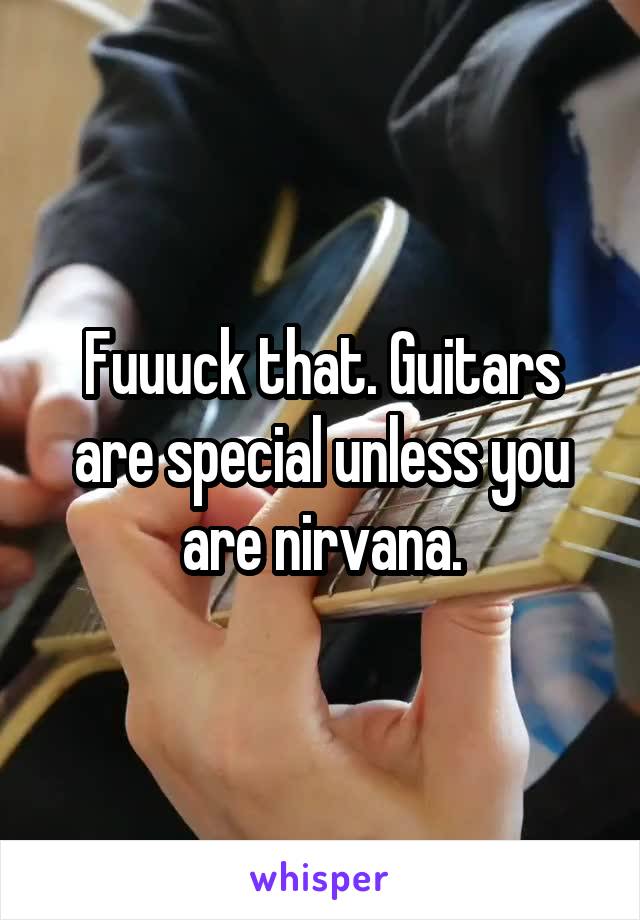 Fuuuck that. Guitars are special unless you are nirvana.
