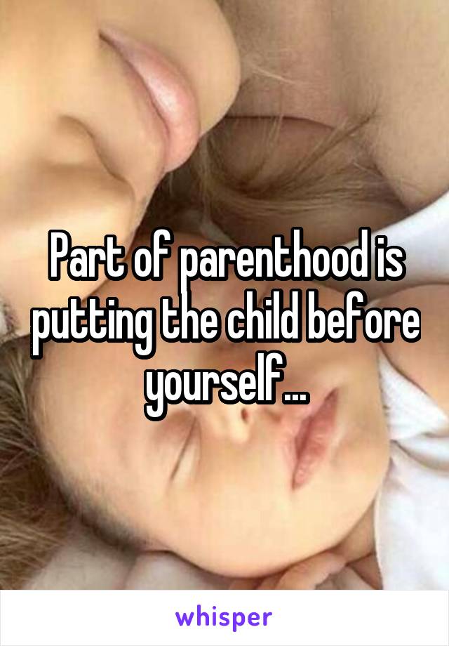 Part of parenthood is putting the child before yourself...