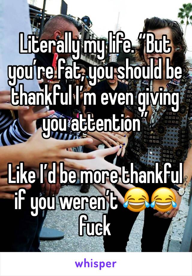 Literally my life. “But you’re fat, you should be thankful I’m even giving you attention”

Like I’d be more thankful if you weren’t 😂😂 fuck