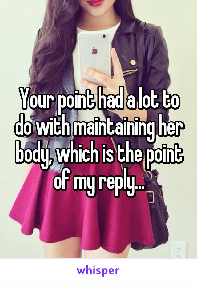 Your point had a lot to do with maintaining her body, which is the point of my reply...