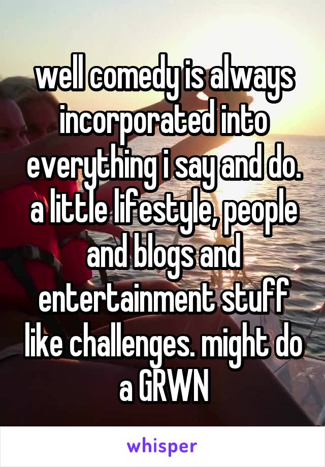 well comedy is always incorporated into everything i say and do. a little lifestyle, people and blogs and entertainment stuff like challenges. might do a GRWN