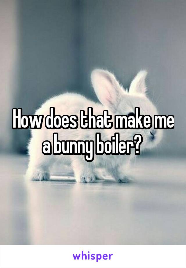 How does that make me a bunny boiler? 