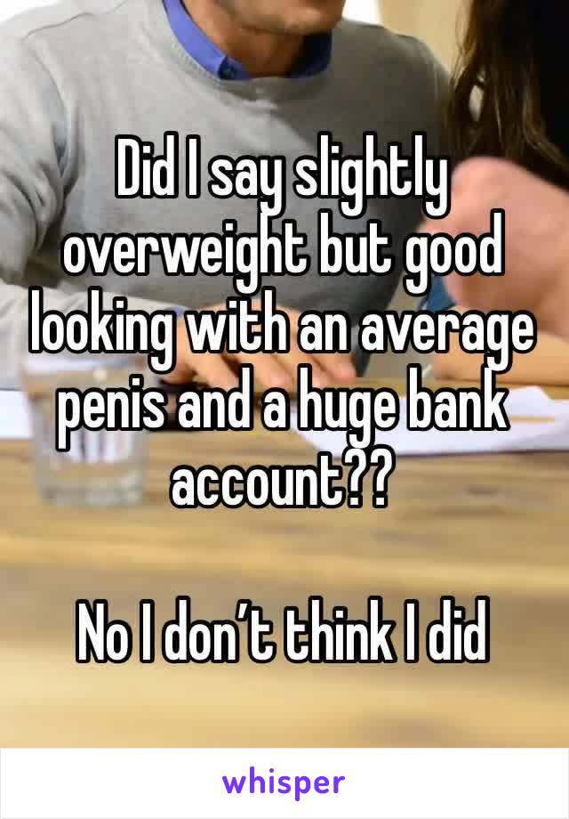 Did I say slightly overweight but good looking with an average penis and a huge bank account??

No I don’t think I did 