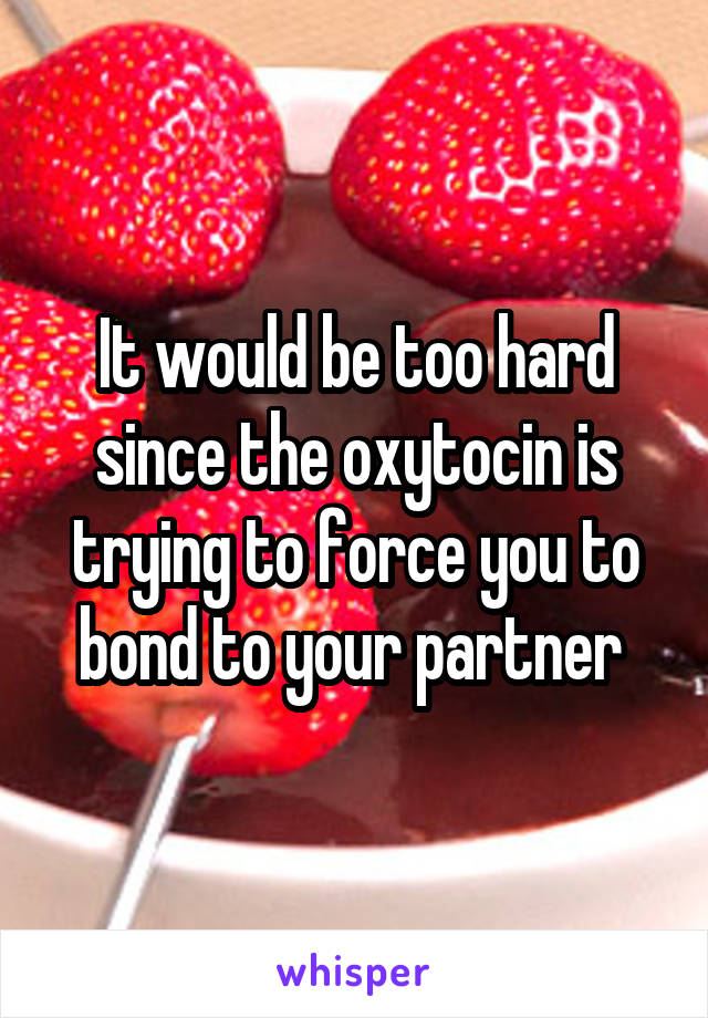 It would be too hard since the oxytocin is trying to force you to bond to your partner 