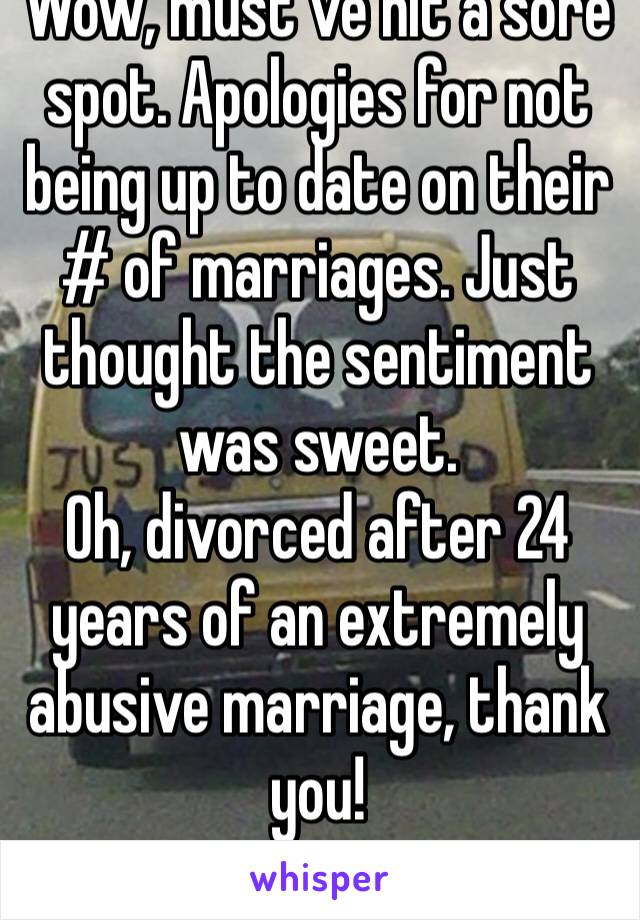 Wow, must’ve hit a sore spot. Apologies for not being up to date on their # of marriages. Just thought the sentiment was sweet.
Oh, divorced after 24 years of an extremely abusive marriage, thank you!