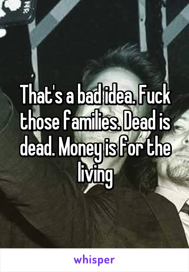 That's a bad idea. Fuck those families. Dead is dead. Money is for the living