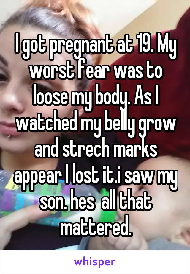 I got pregnant at 19. My worst fear was to loose my body. As I watched my belly grow and strech marks appear I lost it.i saw my son. hes  all that mattered.