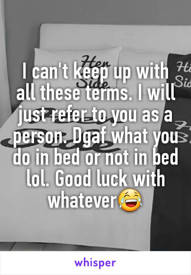 I can't keep up with all these terms. I will just refer to you as a person. Dgaf what you do in bed or not in bed lol. Good luck with whatever😂