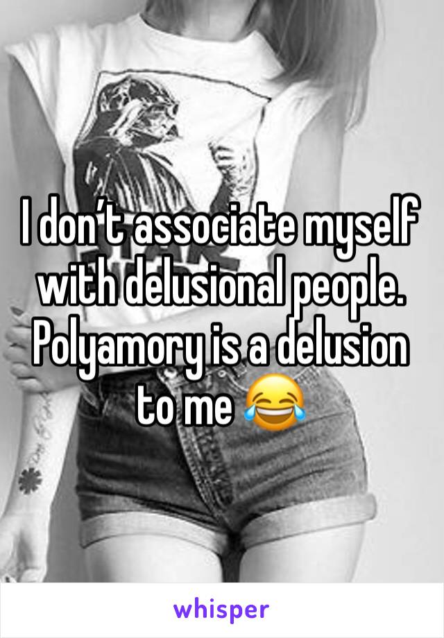 I don’t associate myself with delusional people. Polyamory is a delusion to me 😂