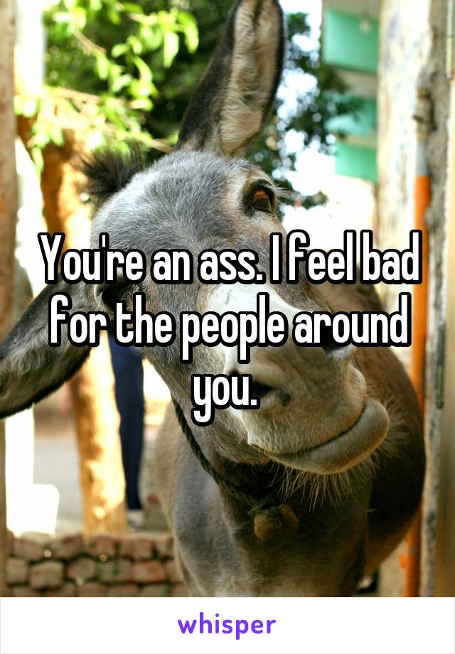 You're an ass. I feel bad for the people around you. 
