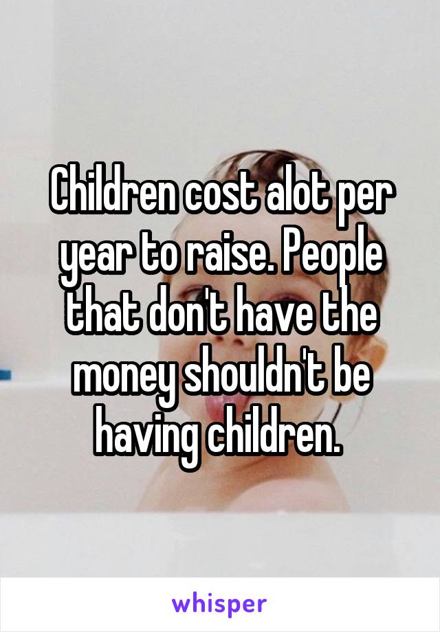 Children cost alot per year to raise. People that don't have the money shouldn't be having children. 