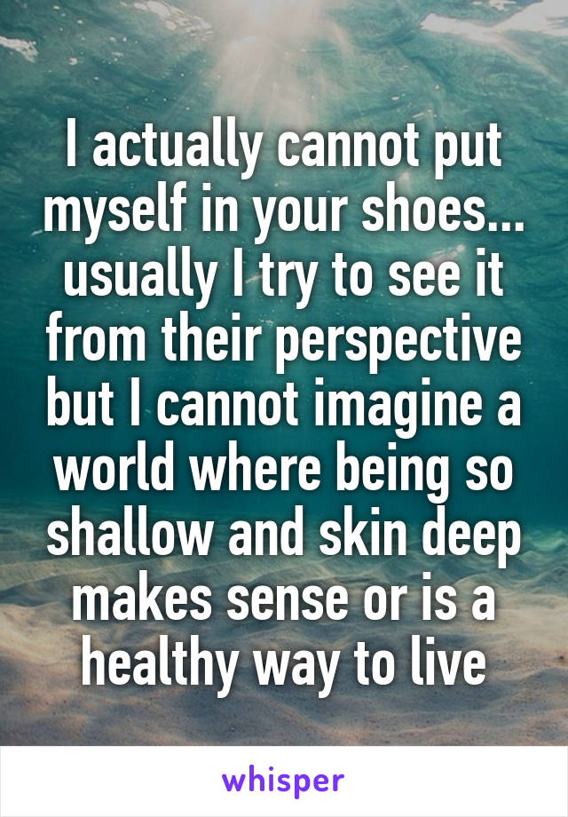 I actually cannot put myself in your shoes... usually I try to see it from their perspective but I cannot imagine a world where being so shallow and skin deep makes sense or is a healthy way to live