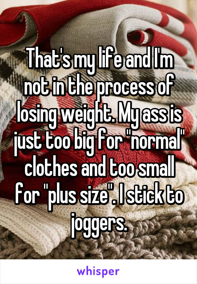 That's my life and I'm not in the process of losing weight. My ass is just too big for "normal" clothes and too small for "plus size". I stick to joggers.