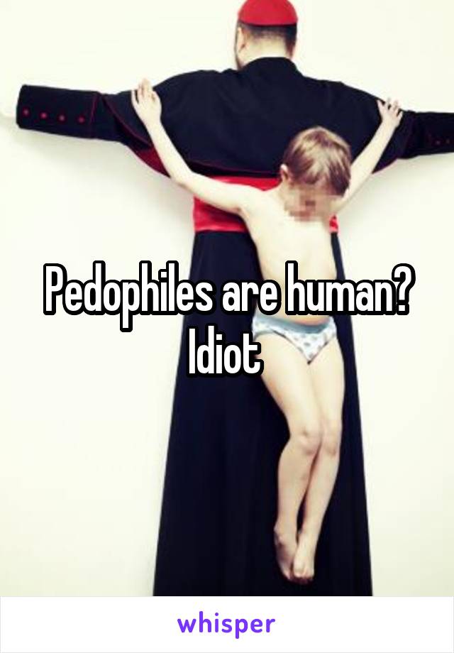 Pedophiles are human? Idiot 