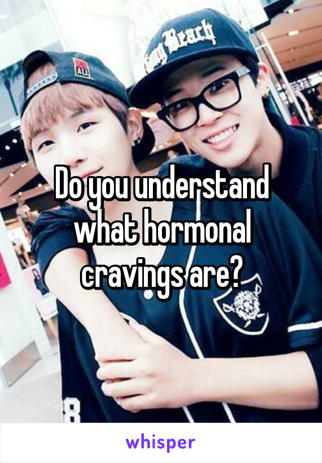 Do you understand what hormonal cravings are?