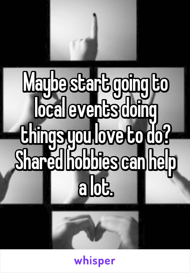 Maybe start going to local events doing things you love to do? Shared hobbies can help a lot.