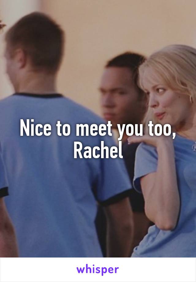 Nice to meet you too, Rachel