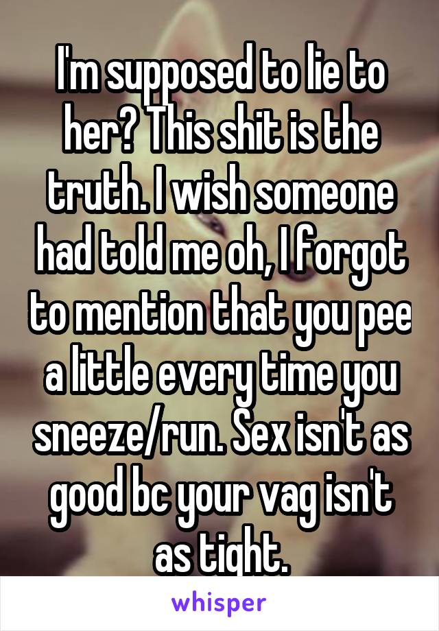 I'm supposed to lie to her? This shit is the truth. I wish someone had told me oh, I forgot to mention that you pee a little every time you sneeze/run. Sex isn't as good bc your vag isn't as tight.