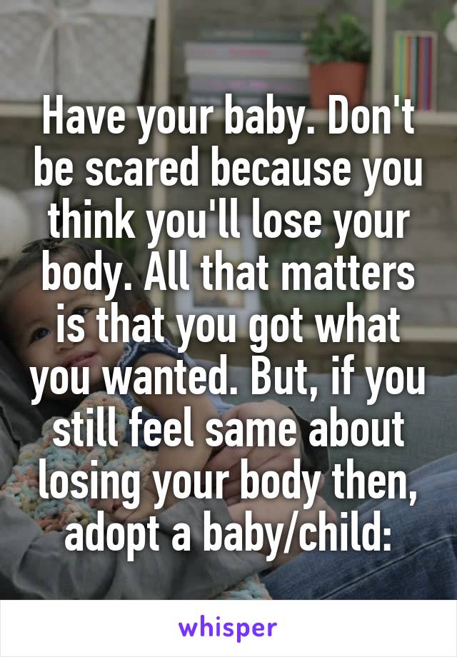 Have your baby. Don't be scared because you think you'll lose your body. All that matters is that you got what you wanted. But, if you still feel same about losing your body then, adopt a baby/child:\