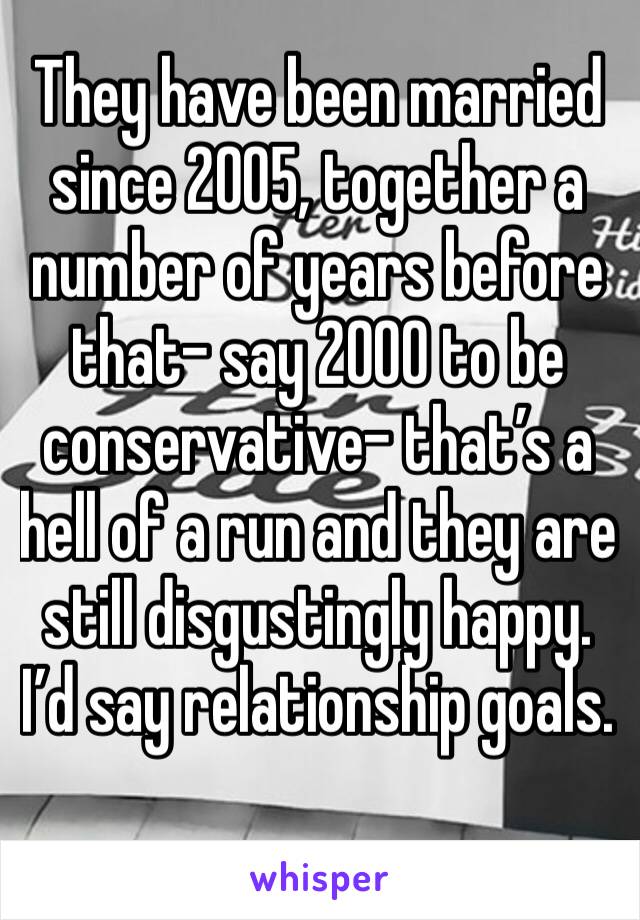 They have been married since 2005, together a number of years before that- say 2000 to be conservative- that’s a hell of a run and they are still disgustingly happy. I’d say relationship goals. 