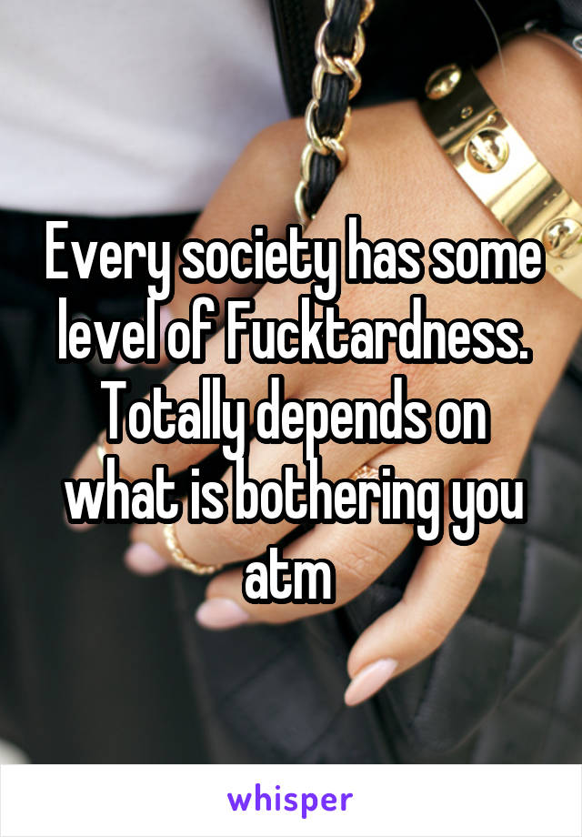 Every society has some level of Fucktardness. Totally depends on what is bothering you atm 