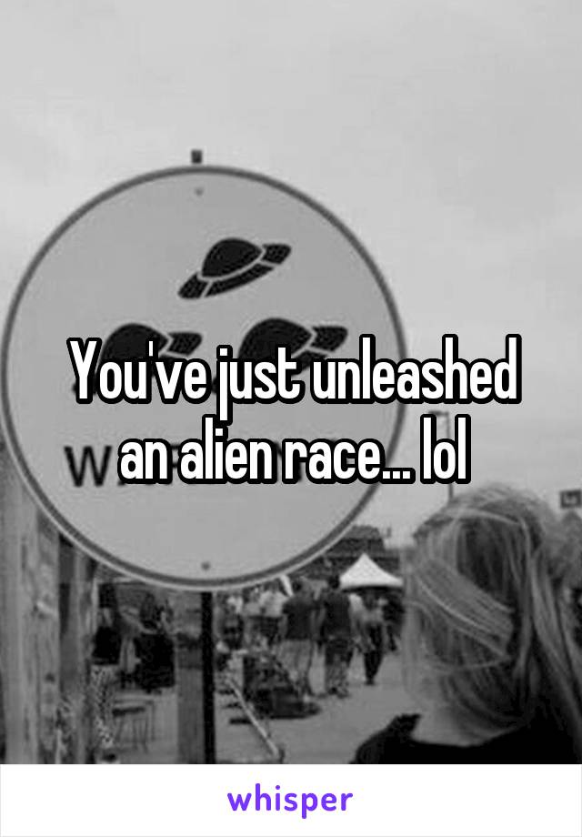 You've just unleashed an alien race... lol