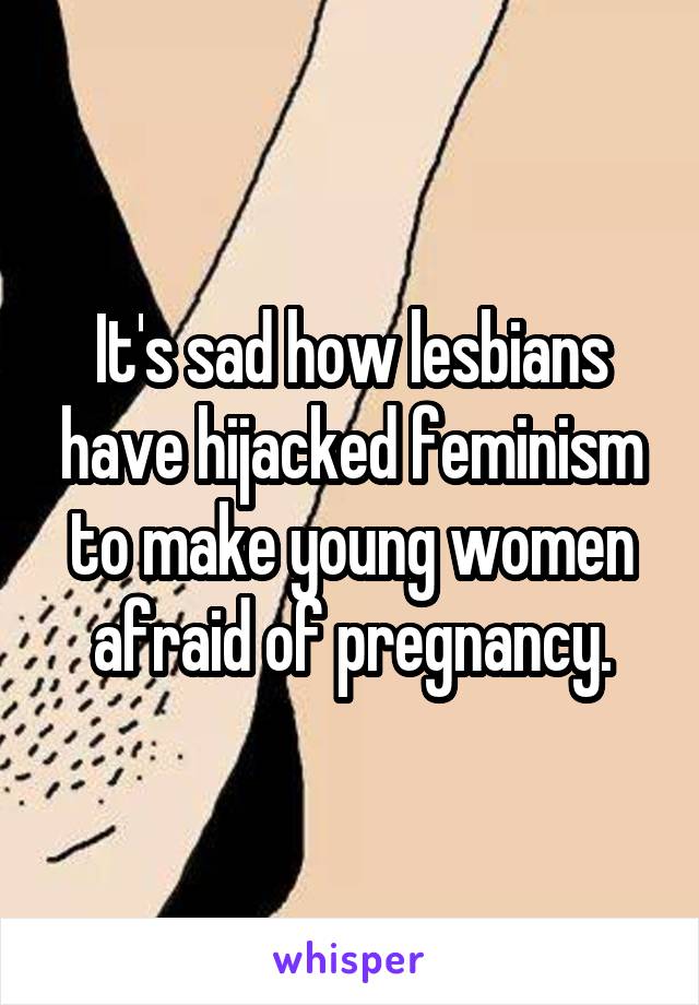 It's sad how lesbians have hijacked feminism to make young women afraid of pregnancy.