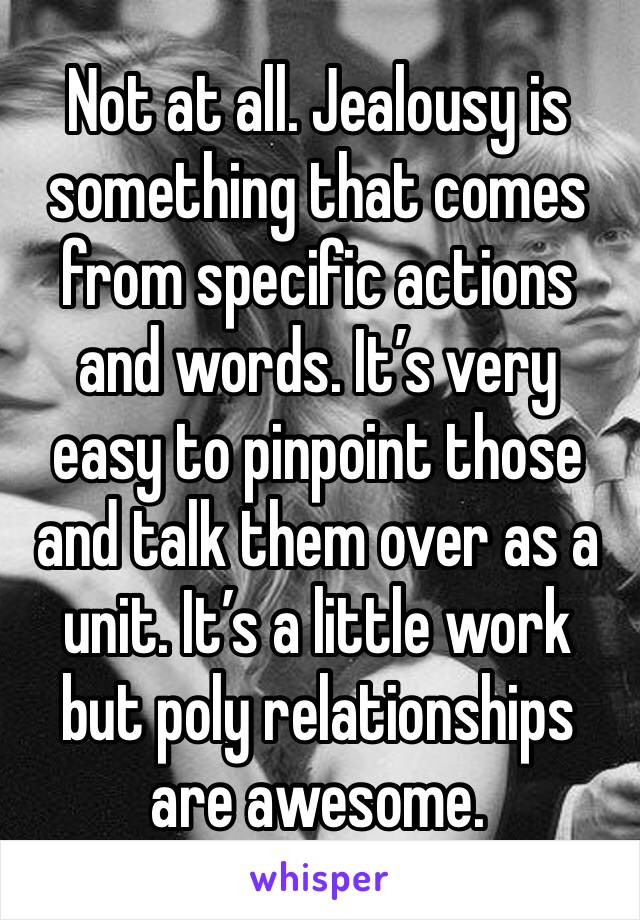 Not at all. Jealousy is something that comes from specific actions and words. It’s very easy to pinpoint those and talk them over as a unit. It’s a little work but poly relationships are awesome. 