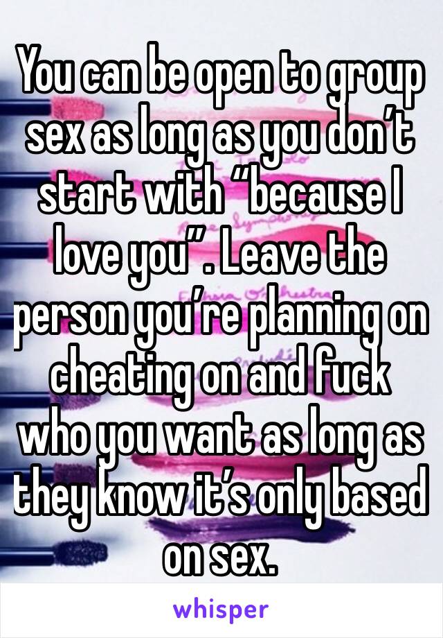 You can be open to group sex as long as you don’t start with “because I love you”. Leave the person you’re planning on cheating on and fuck who you want as long as they know it’s only based on sex. 