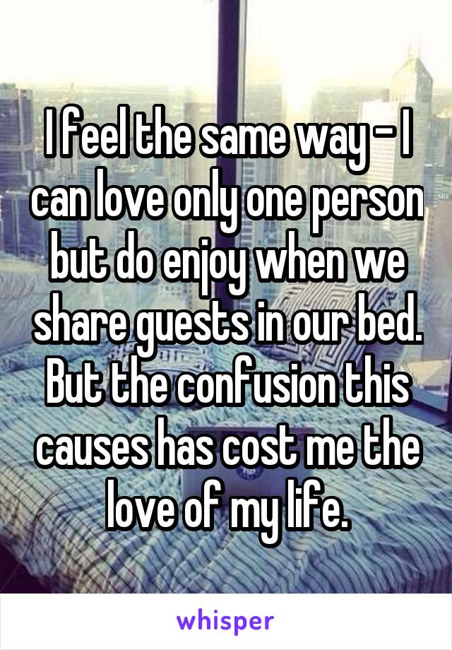 I feel the same way - I can love only one person but do enjoy when we share guests in our bed. But the confusion this causes has cost me the love of my life.