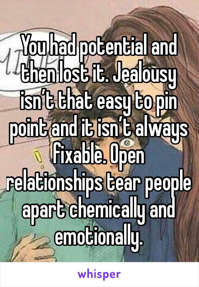 You had potential and then lost it. Jealousy isn’t that easy to pin point and it isn’t always fixable. Open relationships tear people apart chemically and emotionally. 