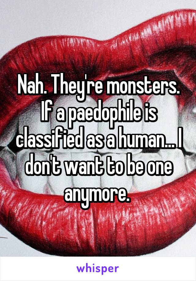 Nah. They're monsters. If a paedophile is classified as a human... I don't want to be one anymore. 