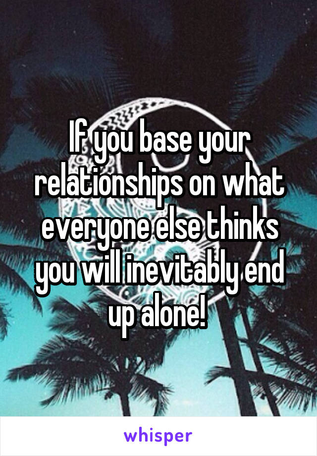If you base your relationships on what everyone else thinks you will inevitably end up alone! 