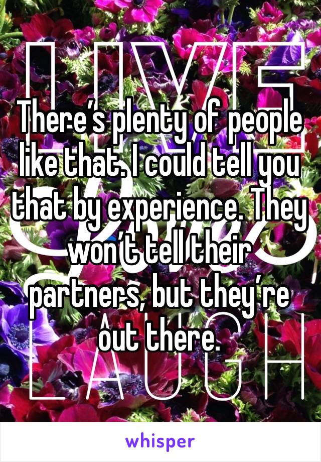 There’s plenty of people like that. I could tell you that by experience. They won’t tell their partners, but they’re out there.