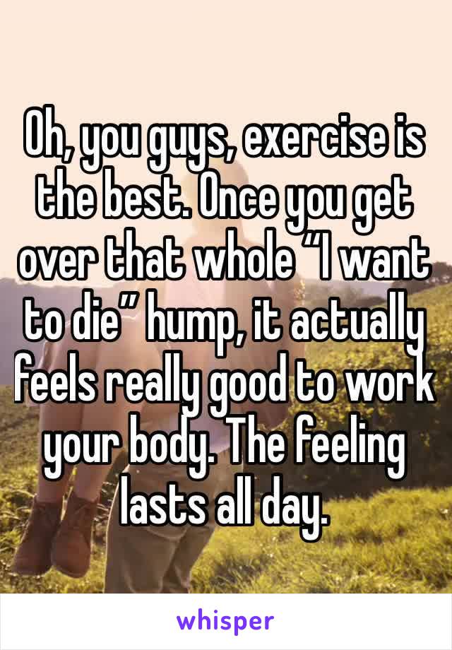 Oh, you guys, exercise is the best. Once you get over that whole “I want to die” hump, it actually feels really good to work your body. The feeling lasts all day.