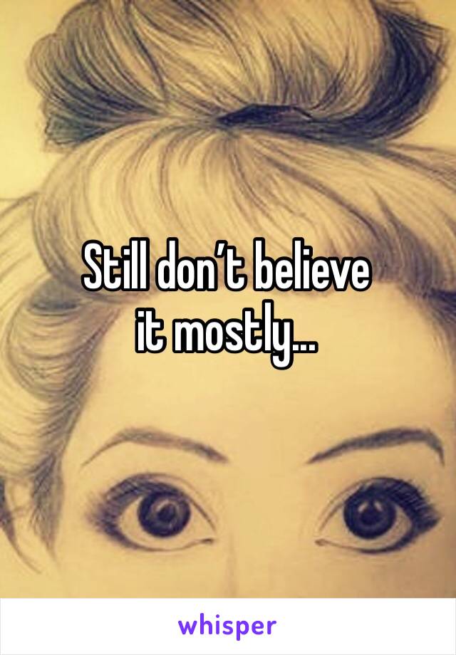 Still don’t believe it mostly...