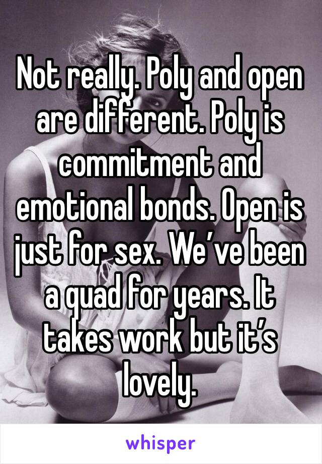 Not really. Poly and open are different. Poly is commitment and emotional bonds. Open is just for sex. We’ve been a quad for years. It takes work but it’s lovely. 