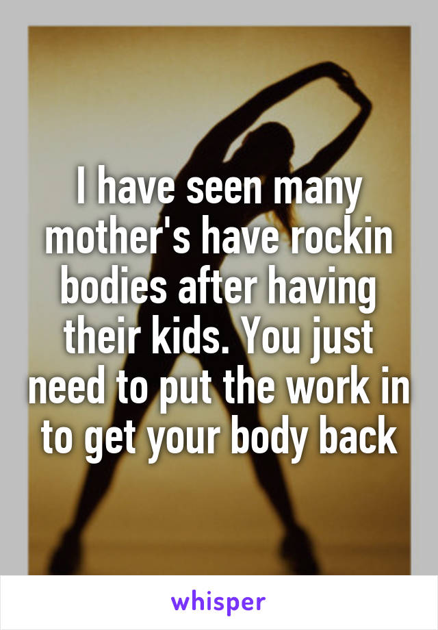 I have seen many mother's have rockin bodies after having their kids. You just need to put the work in to get your body back