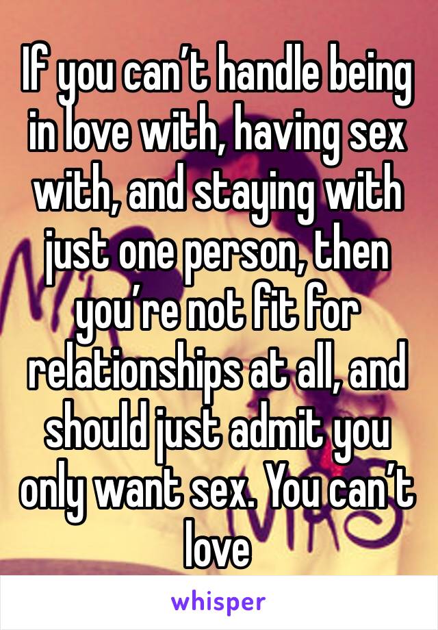 If you can’t handle being in love with, having sex with, and staying with just one person, then you’re not fit for relationships at all, and should just admit you only want sex. You can’t love