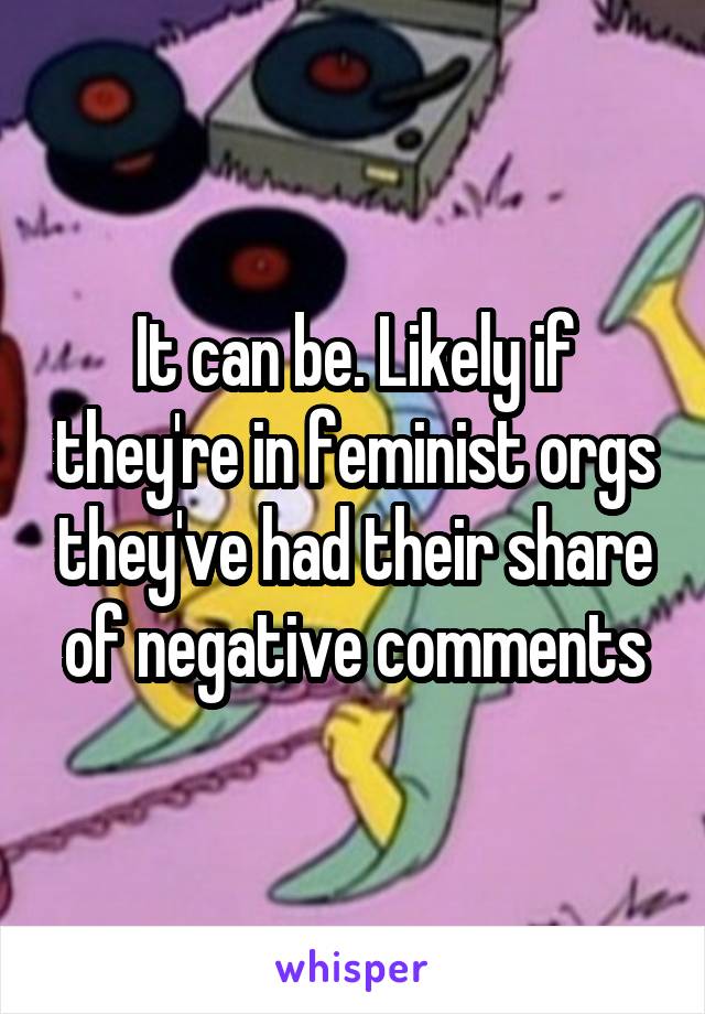 It can be. Likely if they're in feminist orgs they've had their share of negative comments