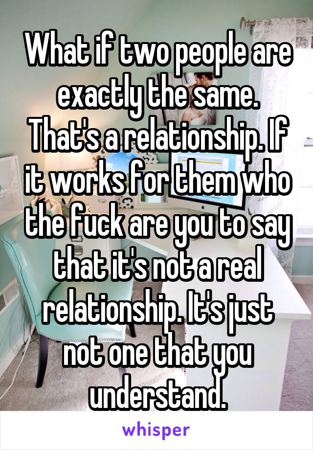 What if two people are exactly the same. That's a relationship. If it works for them who the fuck are you to say that it's not a real relationship. It's just not one that you understand.