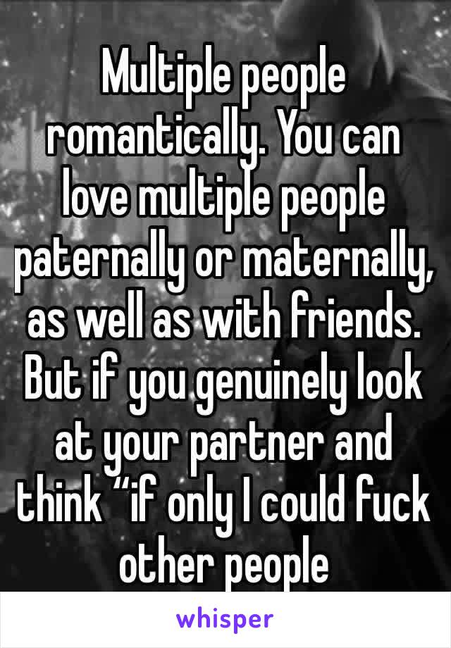 Multiple people romantically. You can love multiple people paternally or maternally, as well as with friends. But if you genuinely look at your partner and think “if only I could fuck other people 