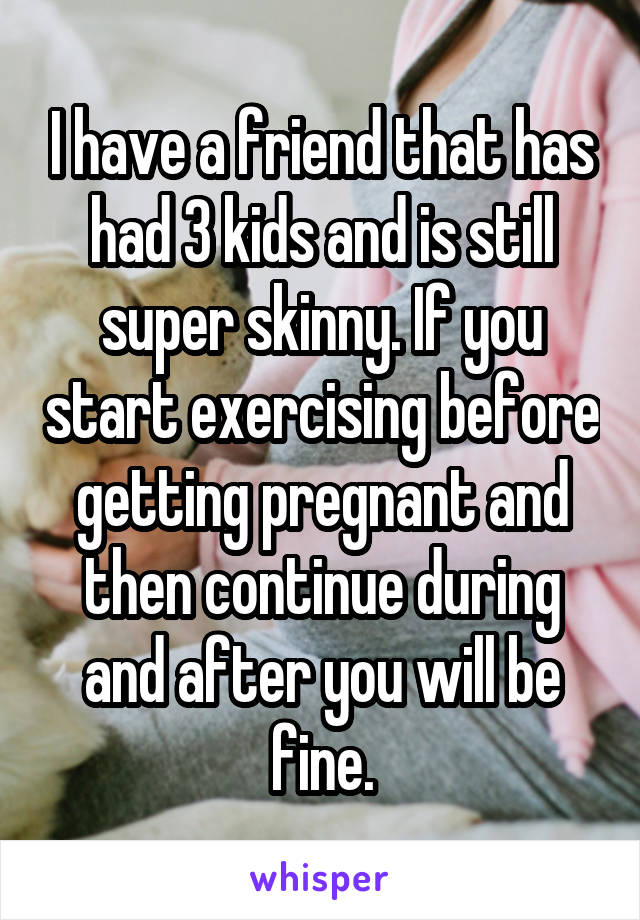 I have a friend that has had 3 kids and is still super skinny. If you start exercising before getting pregnant and then continue during and after you will be fine.