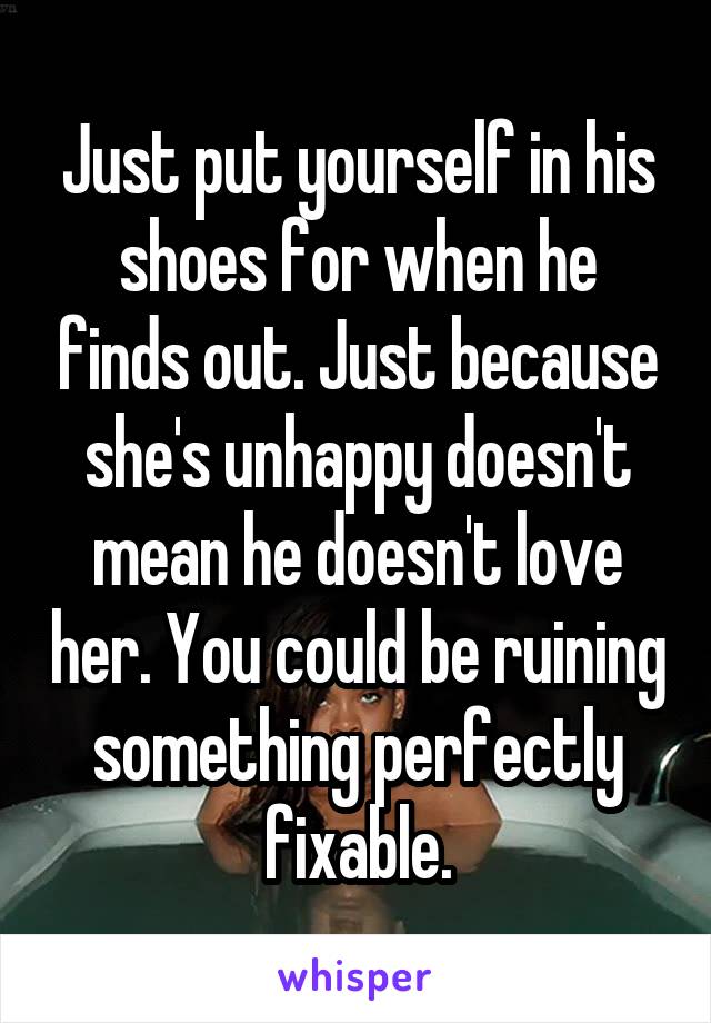 Just put yourself in his shoes for when he finds out. Just because she's unhappy doesn't mean he doesn't love her. You could be ruining something perfectly fixable.