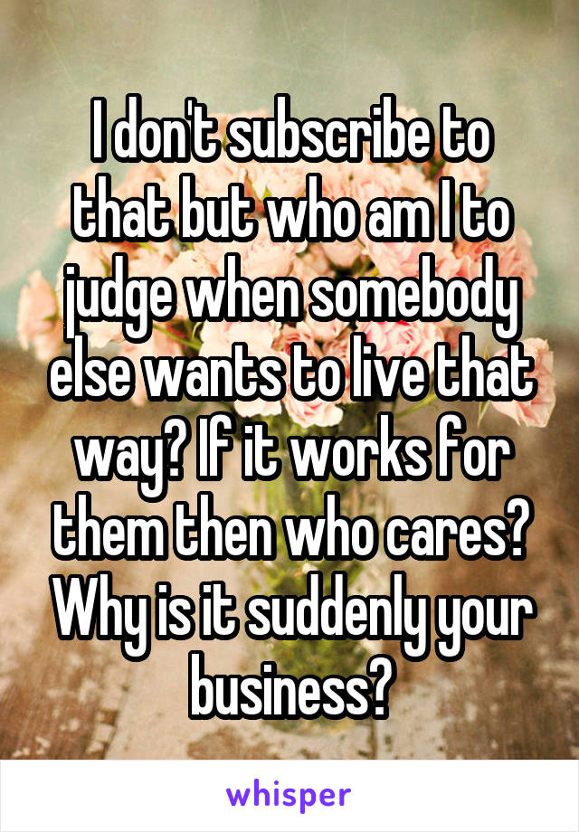 I don't subscribe to that but who am I to judge when somebody else wants to live that way? If it works for them then who cares? Why is it suddenly your business?