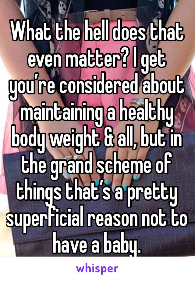 What the hell does that even matter? I get you’re considered about maintaining a healthy body weight & all, but in the grand scheme of things that’s a pretty superficial reason not to have a baby.