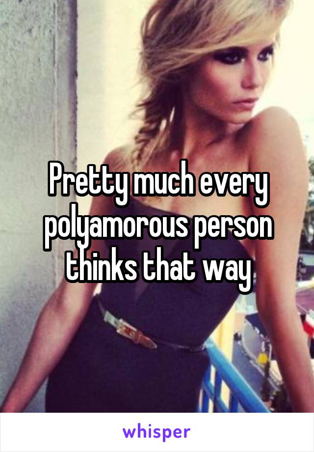 Pretty much every polyamorous person thinks that way