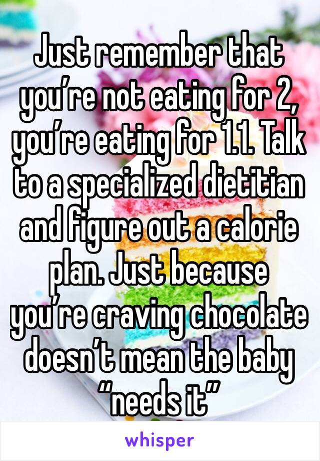 Just remember that you’re not eating for 2, you’re eating for 1.1. Talk to a specialized dietitian and figure out a calorie plan. Just because you’re craving chocolate doesn’t mean the baby “needs it”