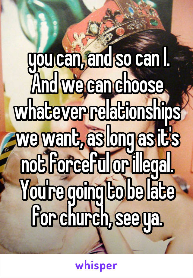  you can, and so can I. And we can choose whatever relationships we want, as long as it's not forceful or illegal. You're going to be late for church, see ya.