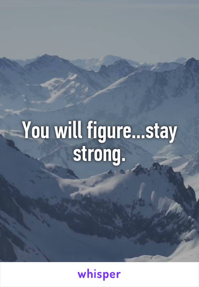 You will figure...stay strong.